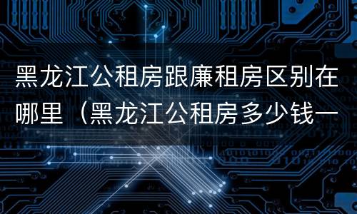 黑龙江公租房跟廉租房区别在哪里（黑龙江公租房多少钱一个月）