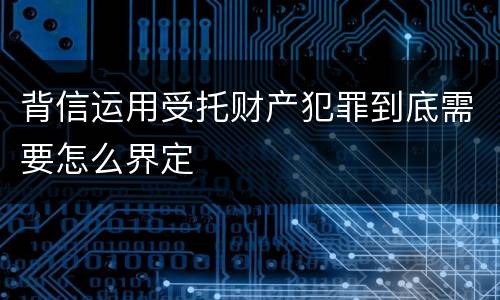 背信运用受托财产犯罪到底需要怎么界定