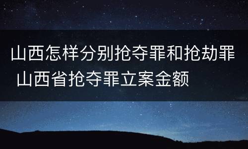 山西怎样分别抢夺罪和抢劫罪 山西省抢夺罪立案金额