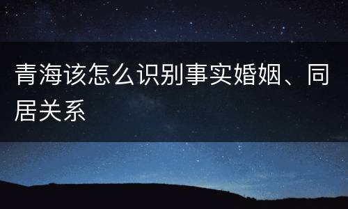青海该怎么识别事实婚姻、同居关系