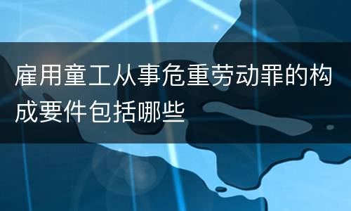 雇用童工从事危重劳动罪的构成要件包括哪些