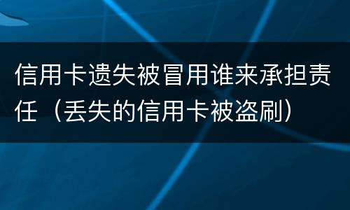 信用卡遗失被冒用谁来承担责任（丢失的信用卡被盗刷）
