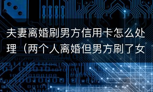 夫妻离婚刷男方信用卡怎么处理（两个人离婚但男方刷了女方的信用卡）