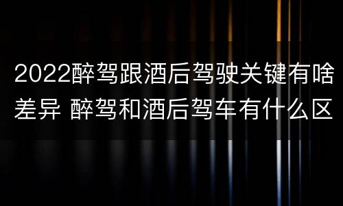 2022醉驾跟酒后驾驶关键有啥差异 醉驾和酒后驾车有什么区别
