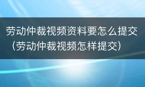 劳动仲裁视频资料要怎么提交（劳动仲裁视频怎样提交）