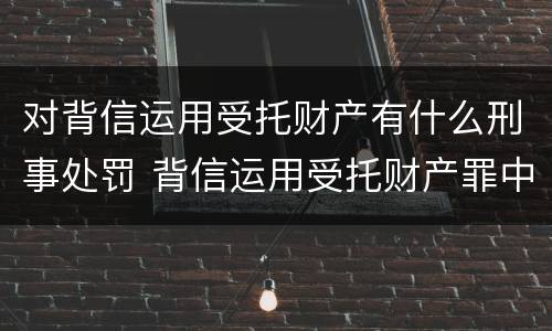 对背信运用受托财产有什么刑事处罚 背信运用受托财产罪中的犯罪主体包括