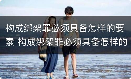 构成绑架罪必须具备怎样的要素 构成绑架罪必须具备怎样的要素和条件