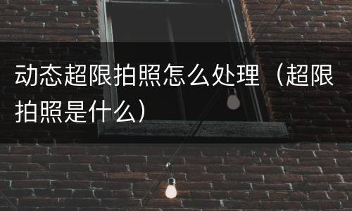 动态超限拍照怎么处理（超限拍照是什么）