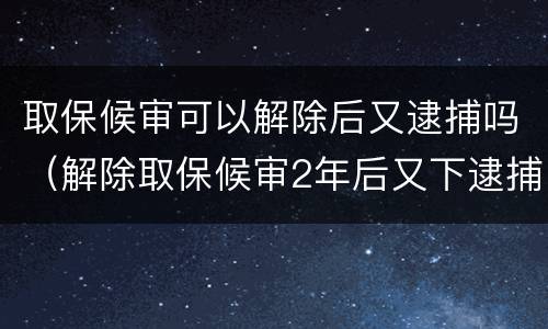 取保候审可以解除后又逮捕吗（解除取保候审2年后又下逮捕）