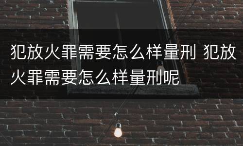 犯放火罪需要怎么样量刑 犯放火罪需要怎么样量刑呢