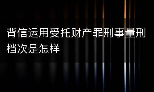 背信运用受托财产罪刑事量刑档次是怎样
