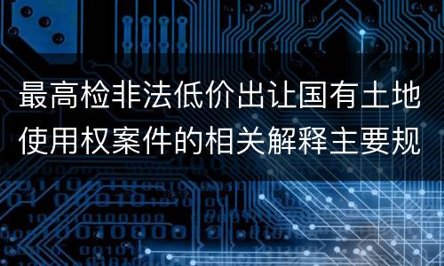 最高检非法低价出让国有土地使用权案件的相关解释主要规定包括什么