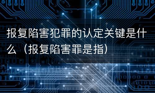 报复陷害犯罪的认定关键是什么（报复陷害罪是指）