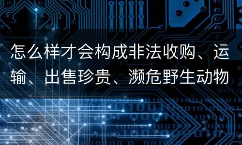 怎么样才会构成非法收购、运输、出售珍贵、濒危野生动物、珍贵、濒危野生动物制品罪