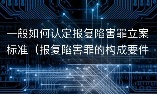 一般如何认定报复陷害罪立案标准（报复陷害罪的构成要件）