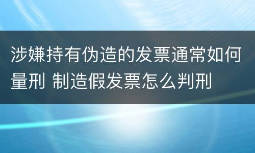 涉嫌持有伪造的发票通常如何量刑 制造假发票怎么判刑