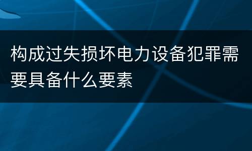 构成过失损坏电力设备犯罪需要具备什么要素