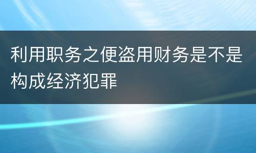 利用职务之便盗用财务是不是构成经济犯罪