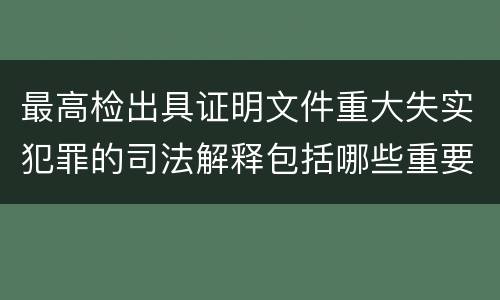 最高检出具证明文件重大失实犯罪的司法解释包括哪些重要规定