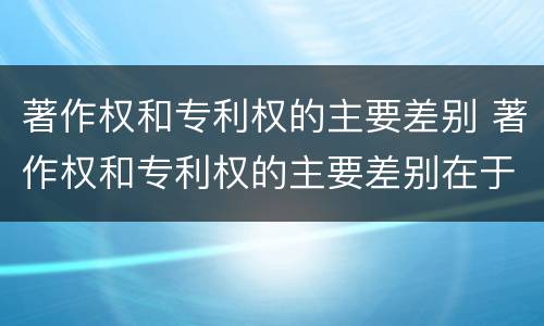著作权和专利权的主要差别 著作权和专利权的主要差别在于