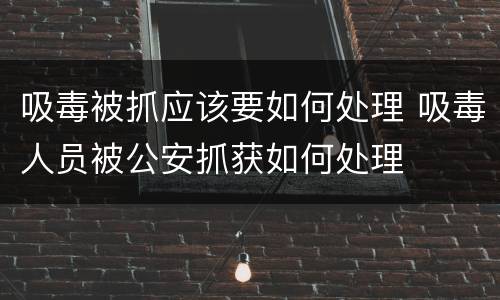 吸毒被抓应该要如何处理 吸毒人员被公安抓获如何处理