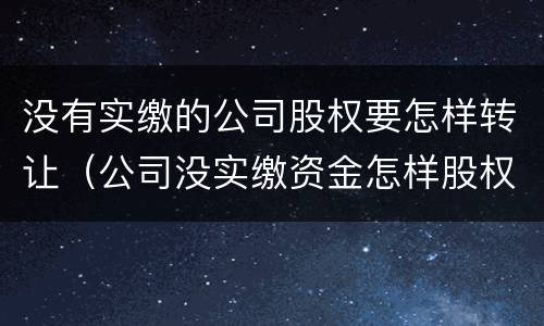 没有实缴的公司股权要怎样转让（公司没实缴资金怎样股权转让）
