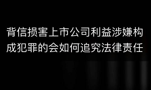 背信损害上市公司利益涉嫌构成犯罪的会如何追究法律责任