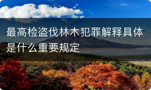 最高检盗伐林木犯罪解释具体是什么重要规定