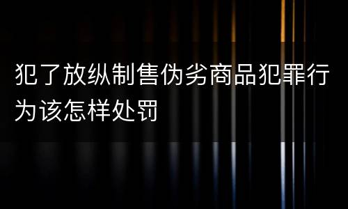 犯了放纵制售伪劣商品犯罪行为该怎样处罚