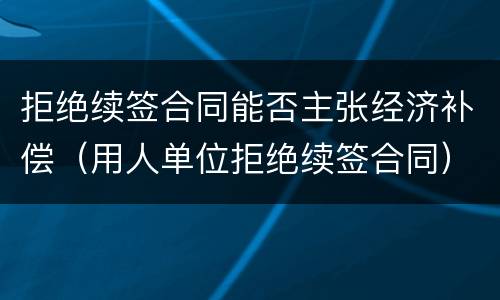 拒绝续签合同能否主张经济补偿（用人单位拒绝续签合同）