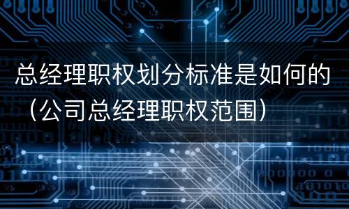 总经理职权划分标准是如何的（公司总经理职权范围）