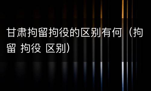 甘肃拘留拘役的区别有何（拘留 拘役 区别）