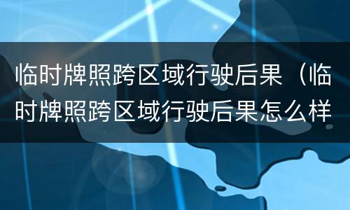 临时牌照跨区域行驶后果（临时牌照跨区域行驶后果怎么样）