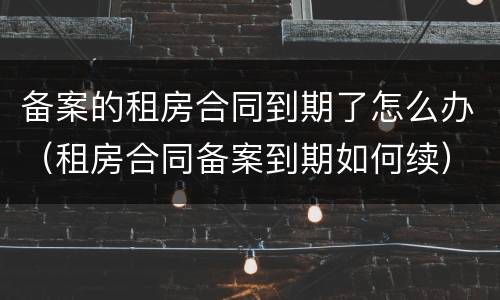 备案的租房合同到期了怎么办（租房合同备案到期如何续）