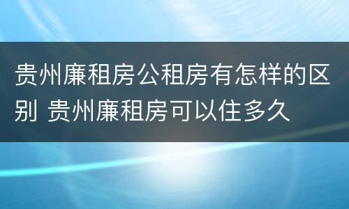 贵州廉租房公租房有怎样的区别 贵州廉租房可以住多久