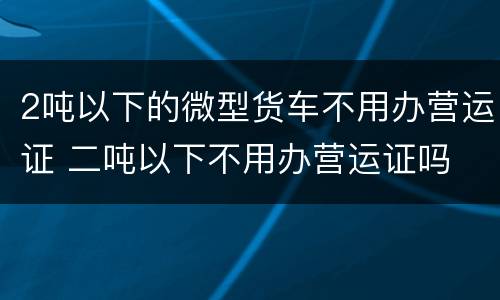 2吨以下的微型货车不用办营运证 二吨以下不用办营运证吗