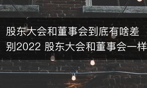 股东大会和董事会到底有啥差别2022 股东大会和董事会一样吗