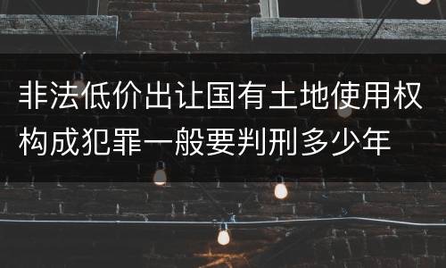 非法低价出让国有土地使用权构成犯罪一般要判刑多少年