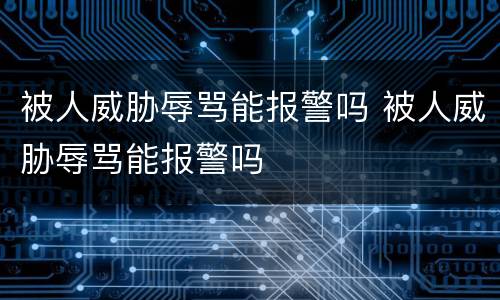 被人威胁辱骂能报警吗 被人威胁辱骂能报警吗