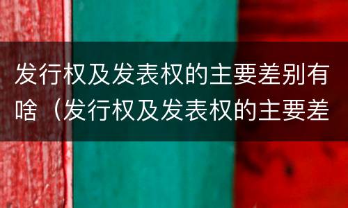 发行权及发表权的主要差别有啥（发行权及发表权的主要差别有啥特点）