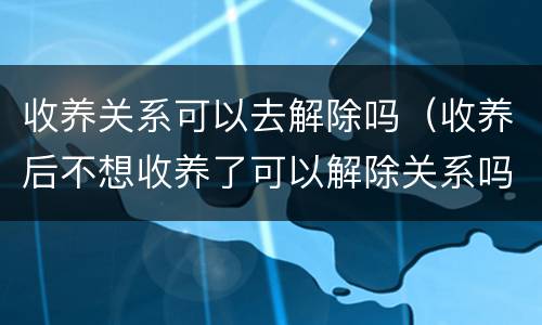 收养关系可以去解除吗（收养后不想收养了可以解除关系吗）