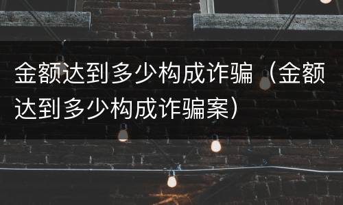 金额达到多少构成诈骗（金额达到多少构成诈骗案）