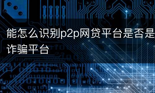 能怎么识别p2p网贷平台是否是诈骗平台