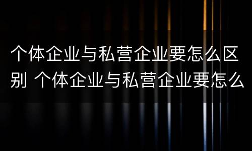 个体企业与私营企业要怎么区别 个体企业与私营企业要怎么区别才能合作