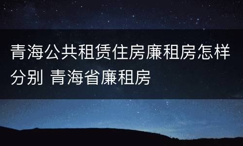 青海公共租赁住房廉租房怎样分别 青海省廉租房