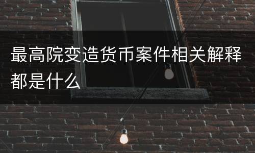 最高院变造货币案件相关解释都是什么