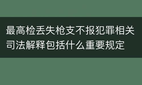 最高检丢失枪支不报犯罪相关司法解释包括什么重要规定