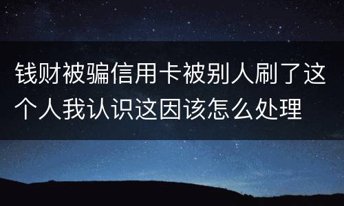 钱财被骗信用卡被别人刷了这个人我认识这因该怎么处理
