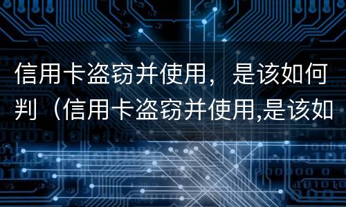 信用卡盗窃并使用，是该如何判（信用卡盗窃并使用,是该如何判定的）