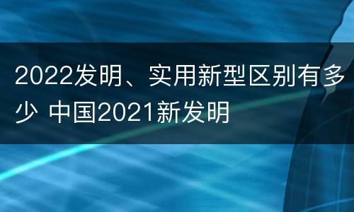2022发明、实用新型区别有多少 中国2021新发明
